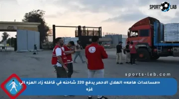 «مساعدات هامة» الهلال الأحمر يدفع 220 شاحنة في قافلة زاد العزة إلى غزة